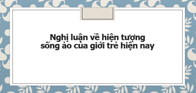 TOP 15 bài Nghị luận về hiện tượng sống ảo của giới trẻ hiện nay (2024) Siêu hay