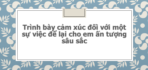 TOP 20 bài văn mẫu Trình bày cảm xúc đối với một sự việc để lại cho em ấn tượng sâu sắc (2024) SIÊU HAY