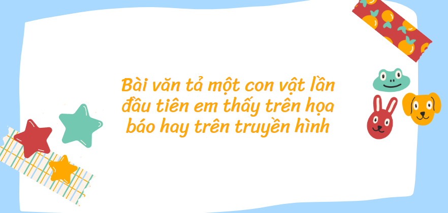 TOP 20 Bài văn tả một con vật lần đầu tiên em thấy trên họa báo hay trên truyền hình (2024) SIÊU HAY