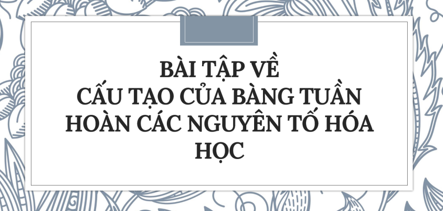 30 bài tập về Cấu tạo của bảng tuần hoàn các nguyên tố hóa học (2024) có đáp án chi tiết nhất