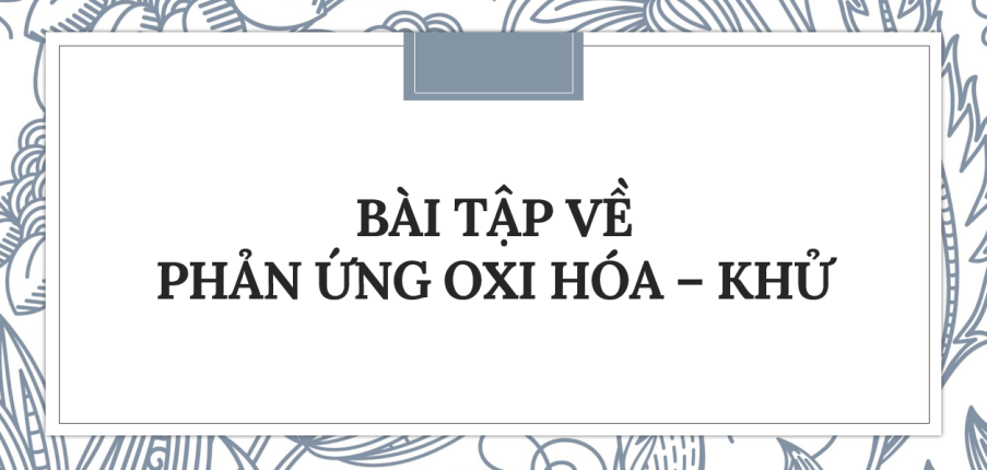 30 bài tập về Phản ứng oxi hóa - khử (2024) có đáp án chi tiết nhất