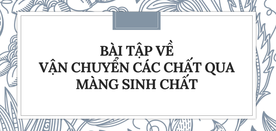 30 bài tập về Vận chuyển các chất qua màng sinh chất (2024) có đáp án chi tiết nhất