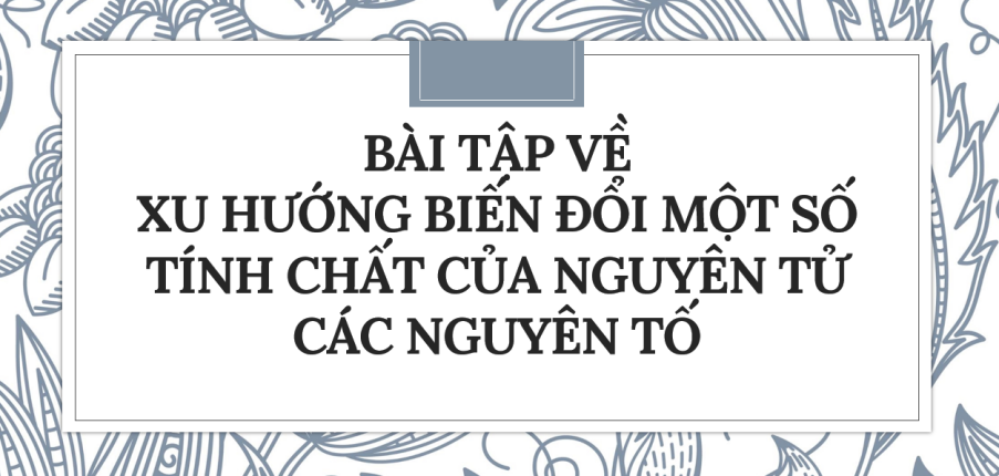 30 Bài tập về Xu hướng biến đổi một số tính chất của nguyên tử các nguyên tố trong một nhóm (2024) có đáp án chi tiết nhất