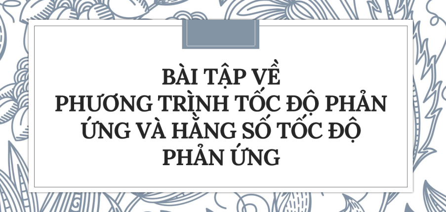 30 Bài tập về Phương trình tốc độ phản ứng và hằng số tốc độ phản ứng (2024) có đáp án chi tiết nhất