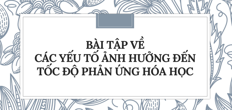 30 Bài tập về Các yếu tố ảnh hưởng đến tốc độ phản ứng hóa học (2024) có đáp án chi tiết nhất