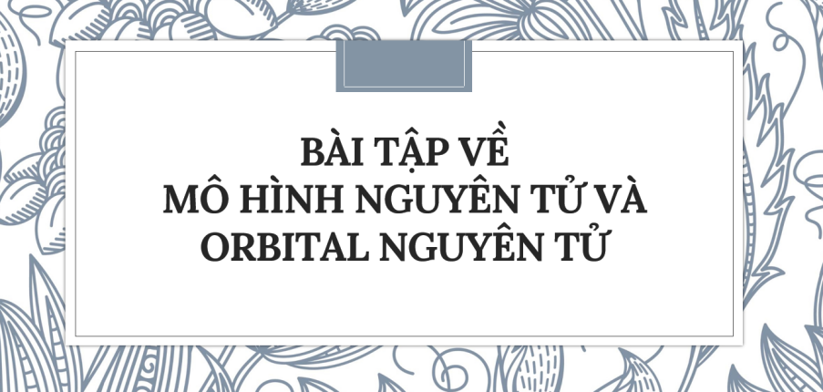 30 Bài tập về Mô hình nguyên tử và orbital nguyên tử (2024) có đáp án chi tiết nhất