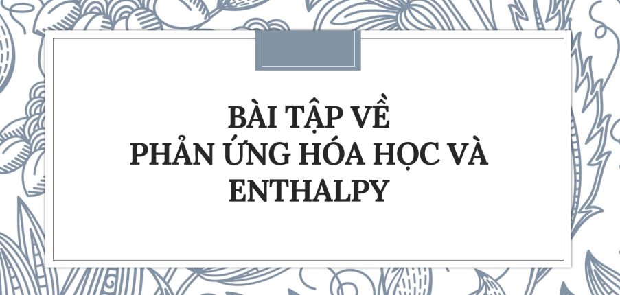 30 Bài tập về Phản ứng hóa học và enthalpy (2024) có đáp án chi tiết nhất