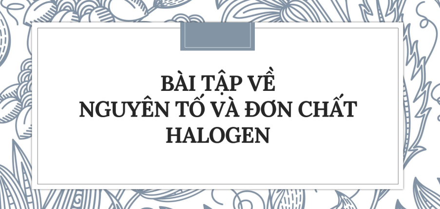 30 Bài tập về Nguyên tố và đơn chất halogen (2024) có đáp án chi tiết nhất