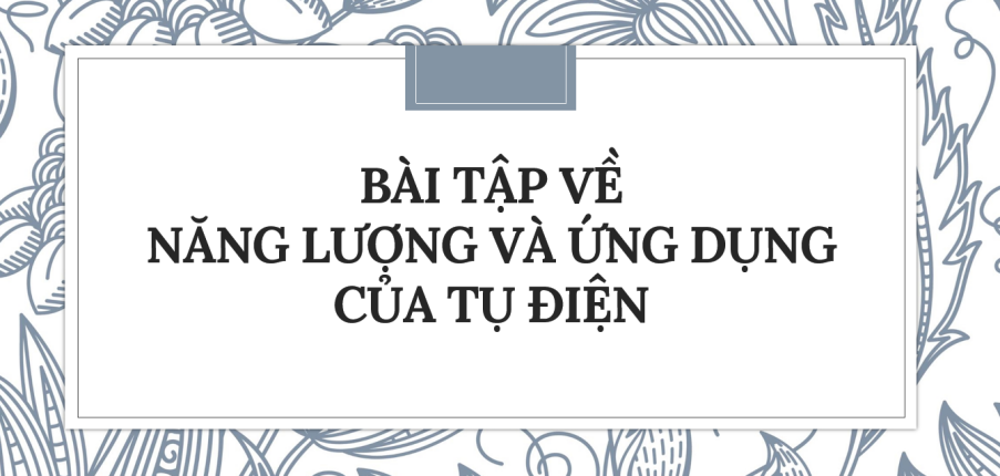 30 Bài tập về Năng lượng và ứng dụng của tụ điện (2024) có đáp án chi tiết nhất