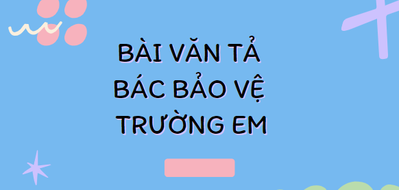 TOP 20 Bài văn Tả bác bảo vệ trường em (2024) SIÊU HAY