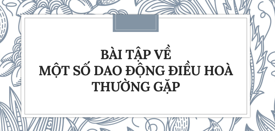 30 Bài tập về Một số dao động điều hoà thường gặp (2024) có đáp án chi tiết nhất