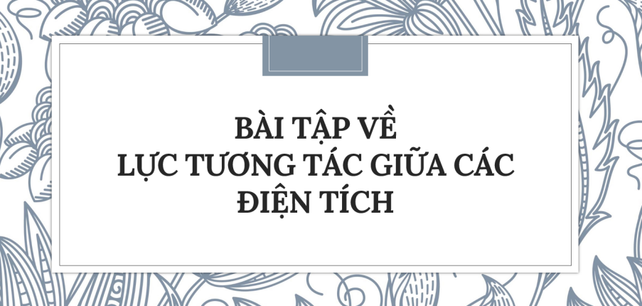 30 Bài tập về Lực tương tác giữa các điện tích (2024) có đáp án chi tiết nhất