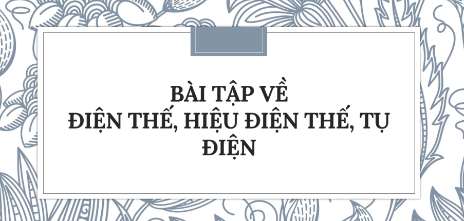 30 Bài tập về Điện thế, hiệu điện thế, tụ điện (2024) có đáp án chi tiết nhất