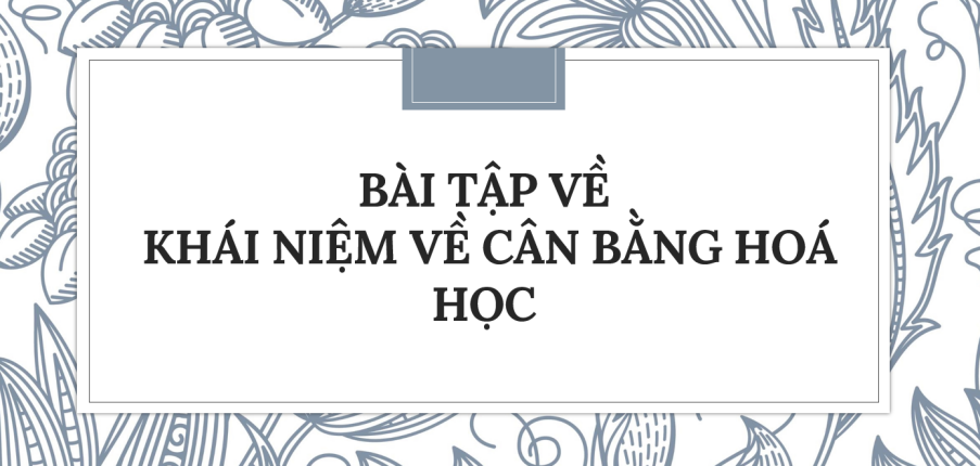 30 Bài tập về Khái niệm về cân bằng hoá học (2024) có đáp án chi tiết nhất