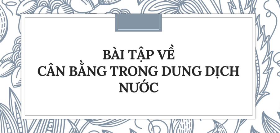 30 Bài tập về Cân bằng trong dung dịch nước (2024) có đáp án chi tiết nhất