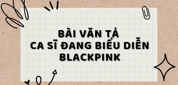 TOP 20 Bài văn Tả ca sĩ đang biểu diễn Blackpink  (2024) SIÊU HAY