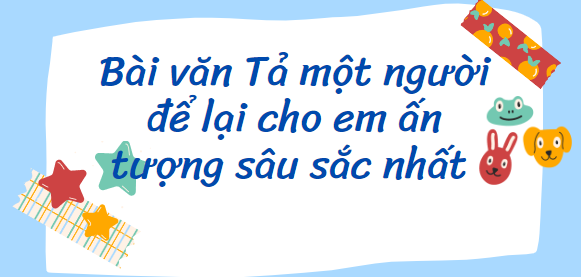 TOP 20 Bài văn Tả một người để lại cho em ấn tượng sâu sắc nhất (2024) SIÊU HAY