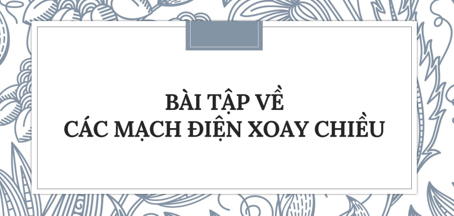 30 Bài tập về Các mạch điện xoay chiều (2024) có đáp án chi tiết nhất