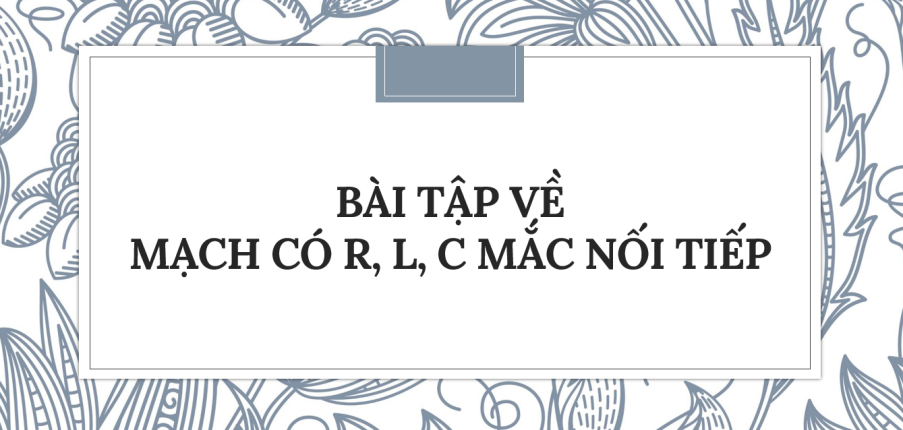 30 Bài tập về Mạch có R, L, C mắc nối tiếp (2024) có đáp án chi tiết nhất