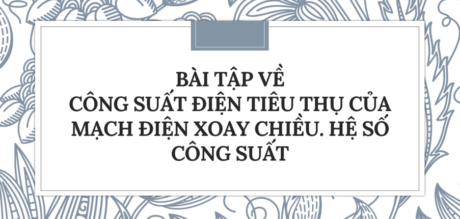 30 Bài tập về Công suất điện tiêu thụ của mạch điện xoay chiều. Hệ số công suất (2024) có đáp án chi tiết nhất