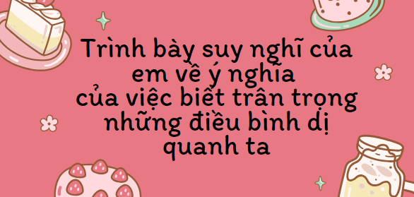 TOP 10 Bài văn Trình bày suy nghĩ của em về ý nghĩa của việc biết trân trọng những điều bình dị quanh ta (2024) SIÊU HAY