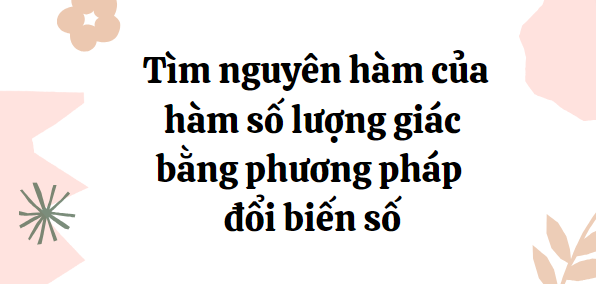 30 Bài tập Tìm nguyên hàm của hàm số lượng giác bằng phương pháp đổi biến số (2024) cực hay, có đáp án