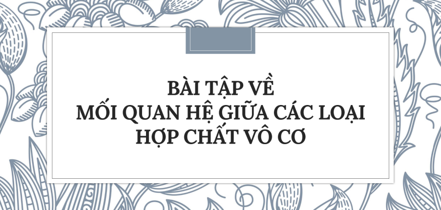 30 Bài tập về Mối quan hệ giữa các loại hợp chất vô cơ (2024) có đáp án chi tiết nhất