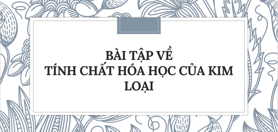 30 Bài tập về Tính chất hóa học của kim loại (2024) có đáp án chi tiết nhất