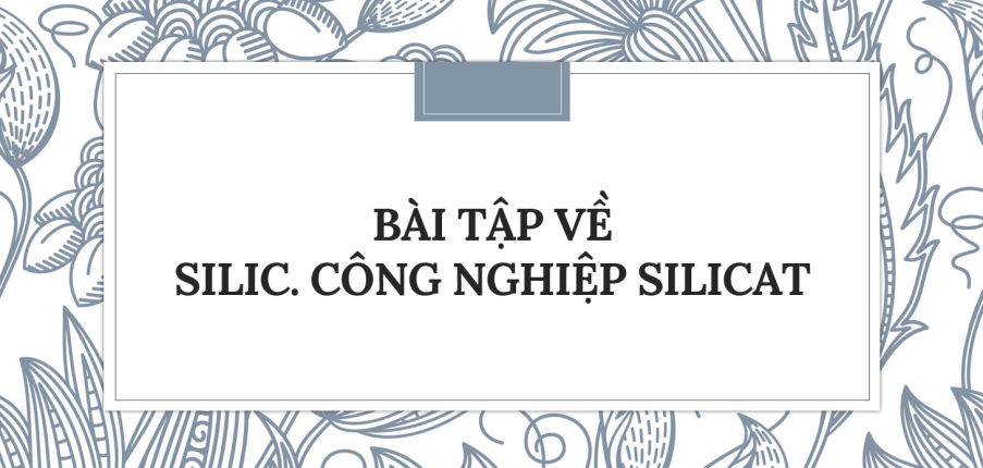 30 Bài tập về Silic. Công nghiệp silicat (2024) có đáp án chi tiết nhất