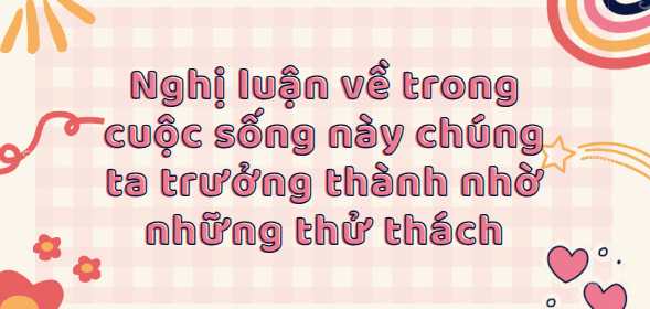 TOP 30 Bài văn nghị luận về trong cuộc sống này chúng ta trưởng thành nhờ những thử thách (2024) SIÊU HAY