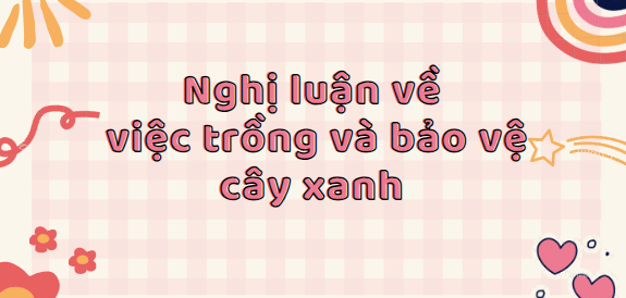 TOP 30 Bài văn nghị luận về việc trồng và bảo vệ cây xanh (2024) SIÊU HAY