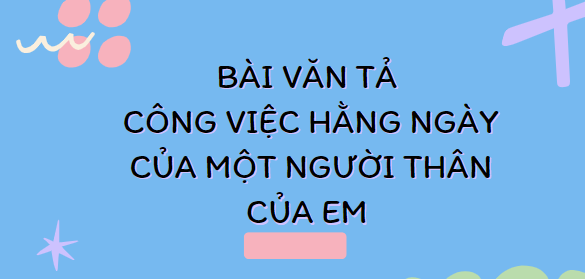 TOP 30 Bài văn Tả công việc hằng ngày của một người thân của em (2024) SIÊU HAY