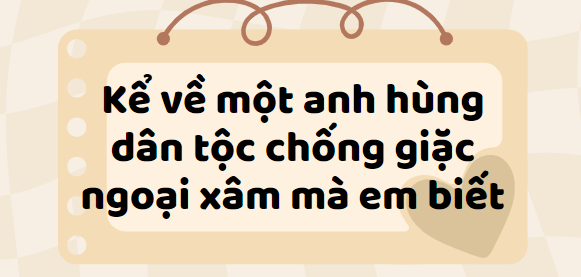 TOP 30 Bài văn kể về một anh hùng dân tộc chống giặc ngoại xâm mà em biết (2024) SIÊU HAY