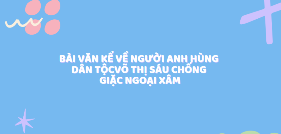 TOP 50 Bài văn kể về người anh hùng dân tộc Võ Thị Sáu chống giặc ngoại xâm (2024) SIÊU HAY