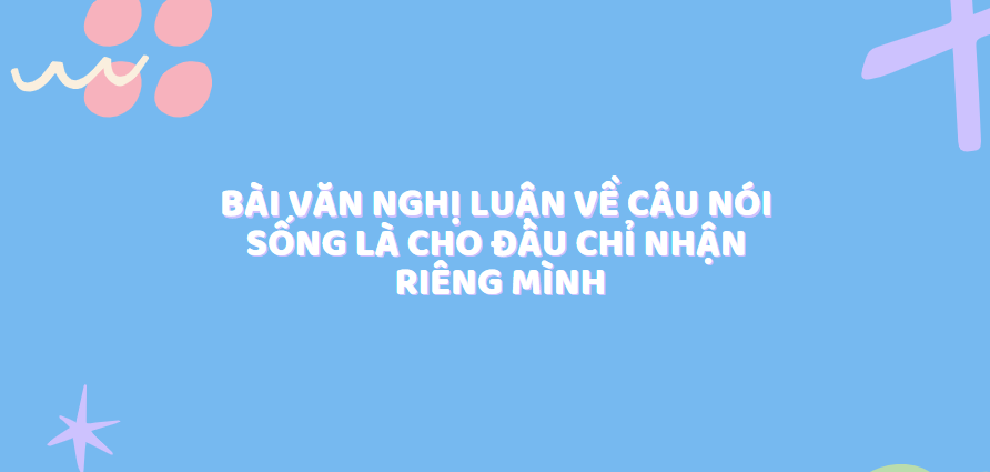 TOP 30 Bài văn nghị luận về câu nói Sống là cho đâu chỉ nhận riêng mình (2024) SIÊU HAY