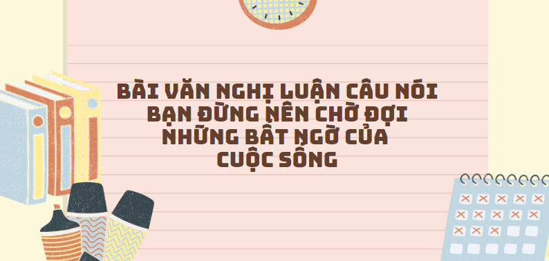 TOP 30 Bài văn nghị luận câu nói Bạn đừng nên chờ đợi những bất ngờ của cuộc sống (2024) SIÊU HAY