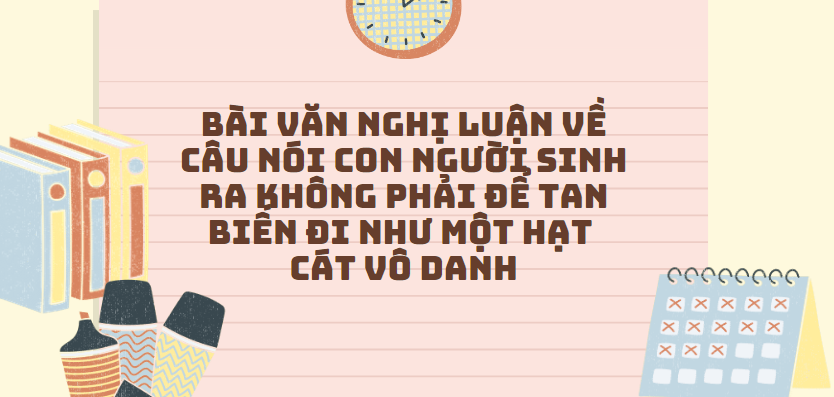 TOP 30 Bài văn nghị luận về câu nói Con người sinh ra không phải để tan biến đi như một hạt cát vô danh (2024) SIÊU HAY