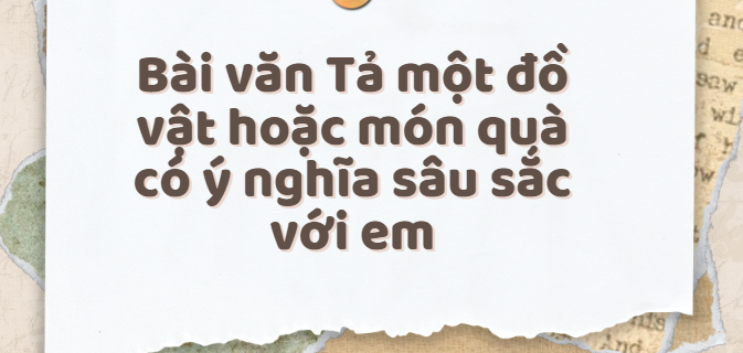 TOP 20 Bài văn Tả một đồ vật hoặc món quà có ý nghĩa sâu sắc với em (2024) SIÊU HAY