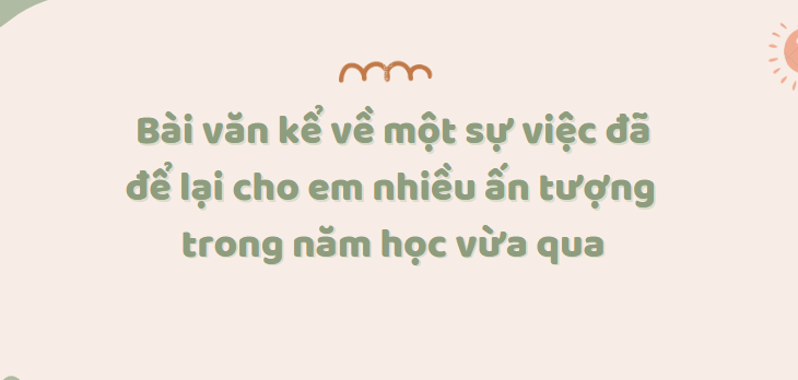 TOP 20 Bài văn Kể về một sự việc đã để lại cho em nhiều ấn tượng trong năm học vừa qua (2024) SIÊU HAY