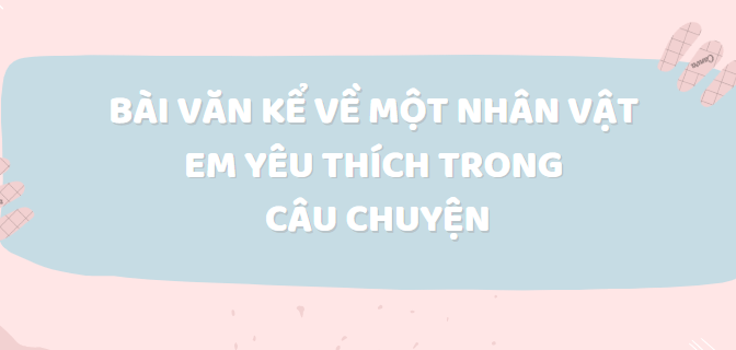 TOP 50 Bài văn Kể về một nhân vật em yêu thích trong câu chuyện (2024) SIÊU HAY