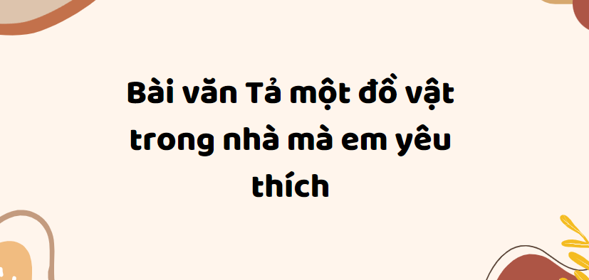 TOP 50 Bài văn Tả một đồ vật trong nhà mà em yêu thích (2024) SIÊU HAY