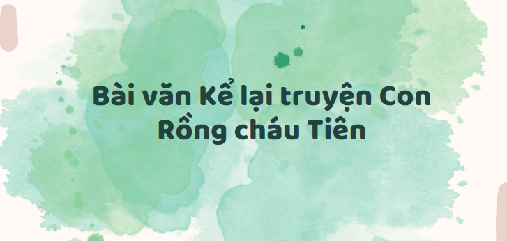 TOP 30 Bài văn Kể lại truyện Con Rồng cháu Tiên (2024) SIÊU HAY