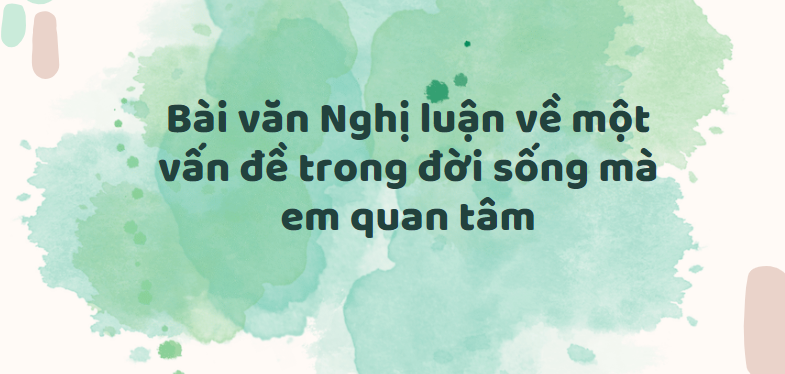 TOP 50 Bài văn Nghị luận về một vấn đề trong đời sống mà em quan tâm (2024) SIÊU HAY