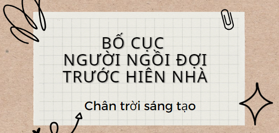 Bố cục Người ngồi đợi trước hiên nhà (2024) chính xác nhất lớp 11 - Chân trời sáng tạo