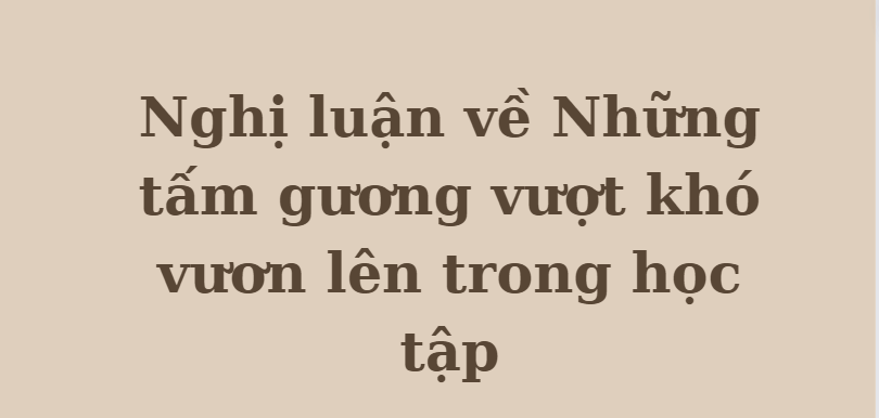 TOP 10 Bài văn Nghị luận về Những tấm gương vượt khó vươn lên trong học tập (2024) HAY NHẤT