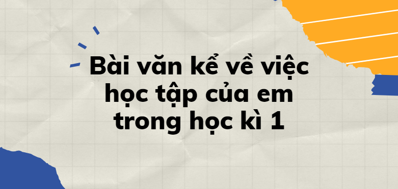 TOP 30 Bài văn kể về việc học tập của em trong học kì 1 (2024) SIÊU HAY