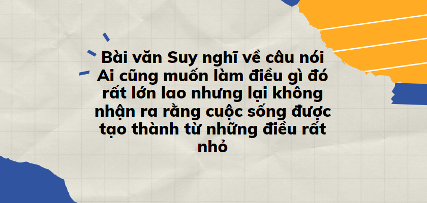 TOP 30 Bài văn Suy nghĩ về câu nói Ai cũng muốn làm điều gì đó rất lớn lao nhưng lại không nhận ra rằng cuộc sống được tạo thành từ những điều rất nhỏ (2024) SIÊU HAY