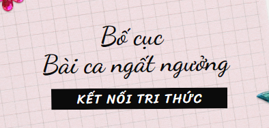 Bố cục Bài ca ngất ngưởng (2024) chính xác nhất lớp 11 - Kết nối tri thức