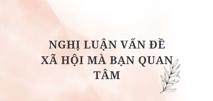 TOP 5 Bài văn Nghị luận vấn đề xã hội mà bạn quan tâm (2024) HAY NHẤT