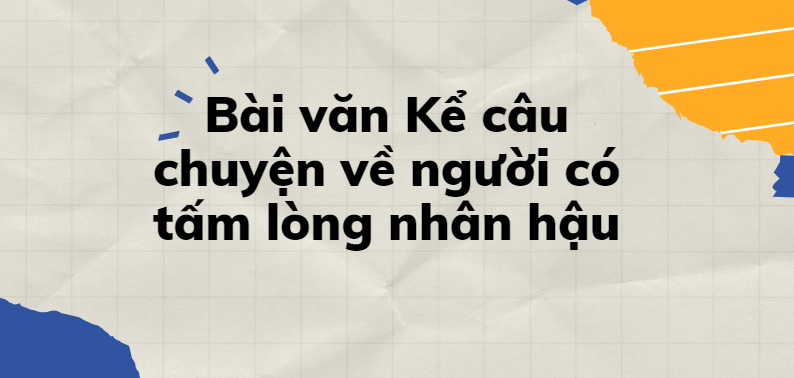 TOP 30 Bài văn Kể câu chuyện về người có tấm lòng nhân hậu (2024) SIÊU HAY